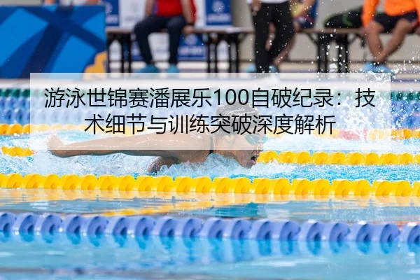 游泳世锦赛潘展乐100自破纪录：技术细节与训练突破深度解析
