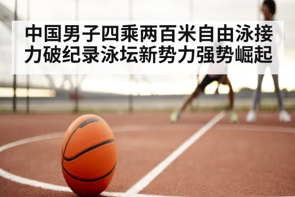 中国男子四乘两百米自由泳接力破纪录泳坛新势力强势崛起