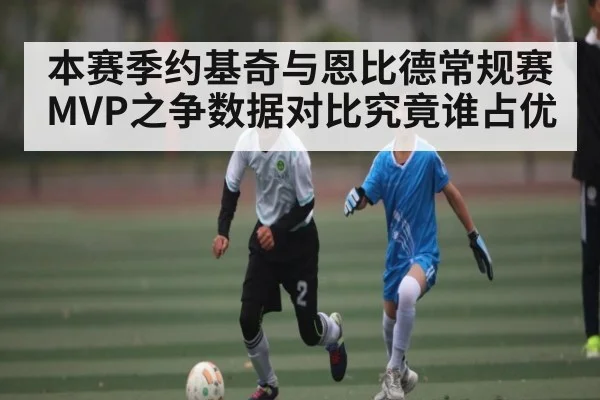 本赛季约基奇与恩比德常规赛MVP之争数据对比究竟谁占优