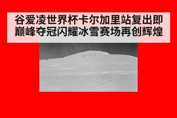 谷爱凌世界杯卡尔加里站复出即巅峰夺冠闪耀冰雪赛场再创辉煌