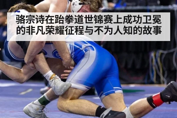 骆宗诗在跆拳道世锦赛上成功卫冕的非凡荣耀征程与不为人知的故事
